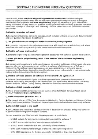 http://www.tutorialspoint.com/software_engineering/software_engineering_interview_questions.htm
Copyright © tutorialspoint.com
SOFTWARE ENGINEERING INTERVIEW QUESTIONS
SOFTWARE ENGINEERING INTERVIEW QUESTIONS
Dear readers, these Software Engineering Interview Questions have been designed
especially to get you acquainted with the nature of questions you may encounter during your
interview for the subject of Software Engineering. As per my experience, good interviewers
hardly planned to ask any particular question during your interview, normally questions start with
some basic concept of the subject and later they continue based on further discussion and what
you answer:
Q.What is computer software?
A. Computer software is a complete package, which includes software program, its documentation
and user guide on how to use the software.
Q.Can you differentiate computer software and computer program?
A. A computer program is piece of programming code which performs a well defined task where
as software includes programming code, its documentation and user guide.
Q.What is software engineering?
A. Software engineering is an engineering branch associated with software system development.
Q.When you know programming, what is the need to learn software engineering
concepts?
A. A person who knows how to build a wall may not be good at building an entire house. Likewise,
a person who can write programs may not have knowledge of other concepts of Software
Engineering. The software engineering concepts guide programmers on how to assess
requirements of end user, design the algorithms before actual coding starts, create programs by
coding, testing the code and its documentation.
Q.What is software process or Software Development Life Cycle SDLC?
A.Software Development Life Cycle, or software process is the systematic development of
software by following every stage in the development process namely, Requirement Gathering,
System Analysis, Design, Coding, Testing, Maintenance and Documentation in that order.
Q.What are SDLC models available?
A. There are several SDLC models available such as Waterfall Model, Iterative Model, Spiral
model, V-model and Big-bang Model etc.
Q.What are various phases of SDLC?
A. The generic phases of SDLC are: Requirement Gathering, System Analysis and Design, Coding,
Testing and implementation. The phases depend upon the model we choose to develop software.
Q.Which SDLC model is the best?
A. SDLC Models are adopted as per requirements of development process. It may very software-
to-software to ensuring which model is suitable.
We can select the best SDLC model if following answers are satisfied -
Is SDLC suitable for selected technology to implement the software ?
Is SDLC appropriate for client’s requirements and priorities ?
Is SDLC model suitable for size and complexity of the software ?
Is the SDLC model suitable for type of projects and engineering we do ?
Is the SDLC appropriate for the geographically co-located or dispersed developers ?
 