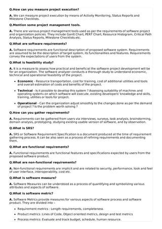 Q.How can you measure project execution?
A. We can measure project execution by means of Activity Monitoring, Status Reports and
Milestone Checklists.
Q.Mention some project management tools.
A. There are various project management tools used as per the requirements of software project
and organization policies. They include Gantt Chart, PERT Chart, Resource Histogram, Critical Path
Analysis, Status Reports, Milestone Checklists etc.
Q.What are software requirements?
A. Software requirements are functional description of proposed software system. Requirements
are assumed to be the description of target system, its functionalities and features. Requirements
convey the expectations of users from the system.
Q.What is feasibility study?
A. It is a measure to assess how practical and beneficial the software project development will be
for an organization. The software analyzer conducts a thorough study to understand economic,
technical and operational feasibility of the project.
Economic - Resource transportation, cost for training, cost of additional utilities and tools
and overall estimation of costs and benefits of the project.
Technical - Is it possible to develop this system ? Assessing suitability of machines and
operating systems on which software will execute, existing developers’ knowledge and skills,
training, utilities or tools for project.
Operational - Can the organization adjust smoothly to the changes done as per the demand
of project ? Is the problem worth solving ?
Q.How can you gather requirements?
A. Requirements can be gathered from users via interviews, surveys, task analysis, brainstorming,
domain analysis, prototyping, studying existing usable version of software, and by observation.
Q.What is SRS?
A. SRS or Software Requirement Specification is a document produced at the time of requirement
gathering process. It can be also seen as a process of refining requirements and documenting
them.
Q.What are functional requirements?
A. Functional requirements are functional features and specifications expected by users from the
proposed software product.
Q.What are non-functional requirements?
A. Non-functional requirements are implicit and are related to security, performance, look and feel
of user interface, interoperability, cost etc.
Q.What is software measure?
A. Software Measures can be understood as a process of quantifying and symbolizing various
attributes and aspects of software.
Q.What is software metric?
A. Software Metrics provide measures for various aspects of software process and software
product. They are divided into –
Requirement metrics : Length requirements, completeness
Product metrics :Lines of Code, Object oriented metrics, design and test metrics
Process metrics: Evaluate and track budget, schedule, human resource.
 