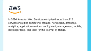 In 2020, Amazon Web Services comprised more than 212
services including computing, storage, networking, database,
analytics, application services, deployment, management, mobile,
developer tools, and tools for the Internet of Things.
 