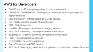 AWS for Developers
● CodeCommit - Private git repository to host source code
● CodeBuild, CodePipeline, CodeDeploy - Developer tools to package and
deploy changes
● CloudFormation - Infrastructure as a Code service
● S3 - Elastic durable storage at global scale
● EC2 - Virtual machine
● Lambda - Running code without managing servers
● ECS, EKS - Running (Docker) containers in the cloud
● SageMaker - Machine Learning environment in the cloud
● RDS - Popular database services
● DynamoDB - Serverless database
● Route53 - Advanced DNS service
● SQS/SNS - Messaging services for app-level communication and notifications
 