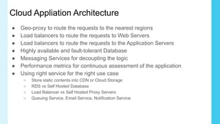 Cloud Appliation Architecture
● Geo-proxy to route the requests to the nearest regions
● Load balancers to route the requests to Web Servers
● Load balancers to route the requests to the Application Servers
● Highly available and fault-tolerant Database
● Messaging Services for decoupling the logic
● Performance metrics for continuous assessment of the application
● Using right service for the right use case
○ Store static contents into CDN or Cloud Storage
○ RDS vs Self Hosted Database
○ Load Balancer vs Self Hosted Proxy Servers
○ Queuing Service, Email Service, Notification Service
 