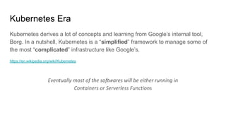 Kubernetes Era
Kubernetes derives a lot of concepts and learning from Google’s internal tool,
Borg. In a nutshell, Kubernetes is a “simplified” framework to manage some of
the most “complicated” infrastructure like Google’s.
https://en.wikipedia.org/wiki/Kubernetes
Eventually most of the softwares will be either running in
Containers or Serverless Functions
 