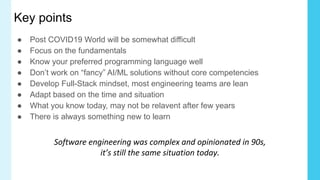 Key points
● Post COVID19 World will be somewhat difficult
● Focus on the fundamentals
● Know your preferred programming language well
● Don’t work on “fancy” AI/ML solutions without core competencies
● Develop Full-Stack mindset, most engineering teams are lean
● Adapt based on the time and situation
● What you know today, may not be relavent after few years
● There is always something new to learn
Software engineering was complex and opinionated in 90s,
it’s still the same situation today.
 