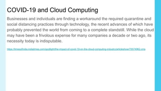 COVID-19 and Cloud Computing
Businesses and individuals are finding a workaround the required quarantine and
social distancing practices through technology, the recent advances of which have
probably prevented the world from coming to a complete standstill. While the cloud
may have been a frivolous expense for many companies a decade or two ago, its
necessity today is indisputable.
https://timesofindia.indiatimes.com/spotlight/the-impact-of-covid-19-on-the-cloud-computing-industry/articleshow/75574962.cms
 