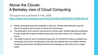 Above the Clouds:
A Berkeley view of Cloud Computing
This paper was published in Feb, 2009
https://www2.eecs.berkeley.edu/Pubs/TechRpts/2009/EECS-2009-28.pdf
● Infinite computing resources available on demand, thereby eliminating the need for
Cloud Computing users to plan far ahead for provisioning
● The elimination of an up-front commitment by Cloud users, thereby allowing companies
to start small and increase hardware resources only when there is an increase in their
needs.
● The ability to pay for use of computing resources on a short-term basis as needed (e.g.,
processors by the hour and storage by the day) and release them as needed, thereby
rewarding conservation by letting machines and storage go when they are no longer
useful.
 