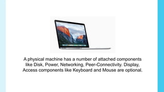 A physical machine has a number of attached components
like Disk, Power, Networking, Peer-Connectivity. Display,
Access components like Keyboard and Mouse are optional.
 