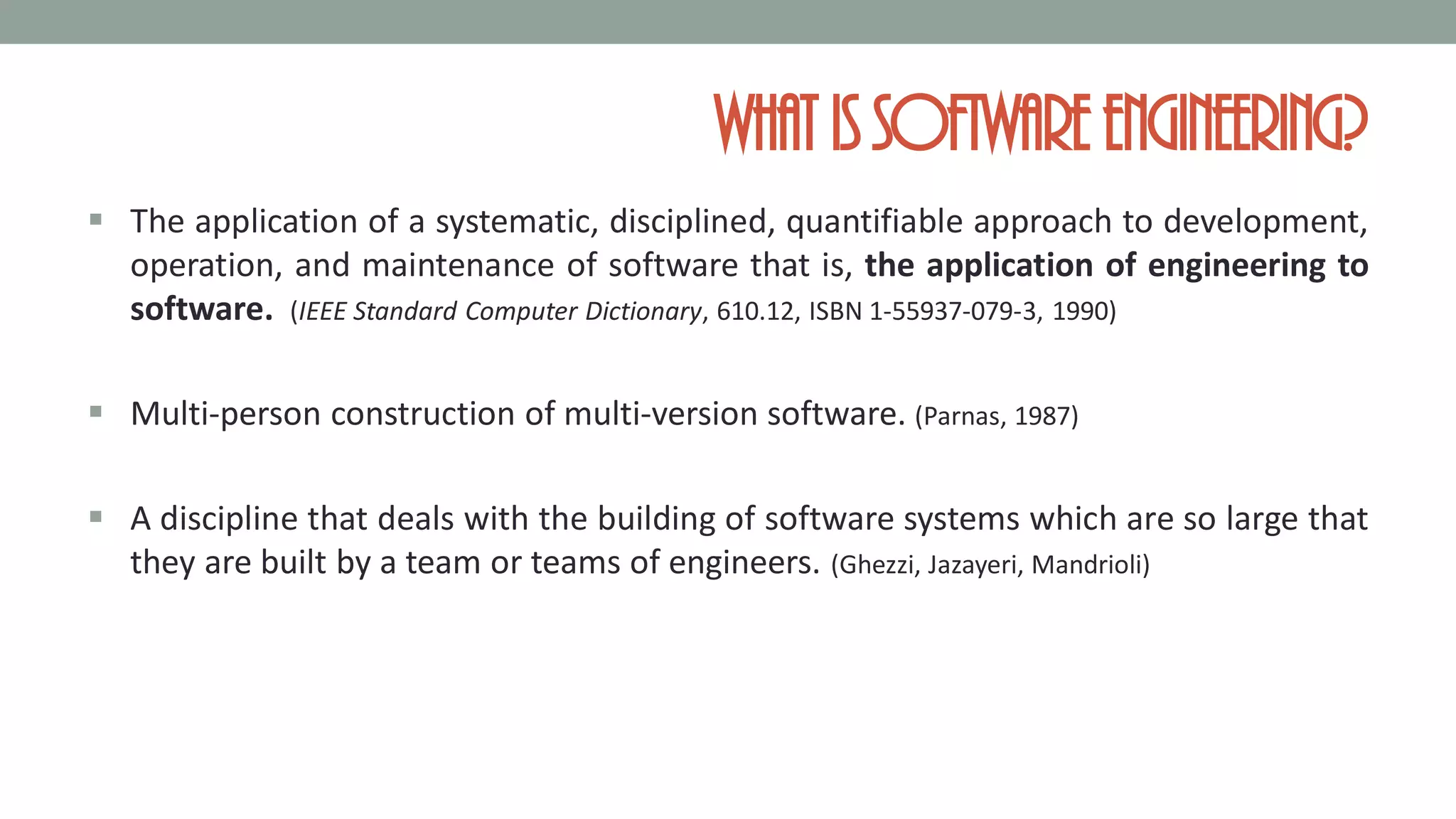 What is softwareengineering?
 The application of a systematic, disciplined, quantifiable approach to development,
operation, and maintenance of software that is, the application of engineering to
software. (IEEE Standard Computer Dictionary, 610.12, ISBN 1-55937-079-3, 1990)
 Multi-person construction of multi-version software. (Parnas, 1987)
 A discipline that deals with the building of software systems which are so large that
they are built by a team or teams of engineers. (Ghezzi, Jazayeri, Mandrioli)
 