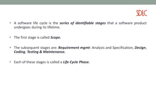 SDLC
 A software life cycle is the series of identifiable stages that a software product
undergoes during its lifetime.
 The first stage is called Scope.
 The subsequent stages are: Requirement mgmt: Analysis and Specification, Design,
Coding, Testing & Maintenance.
 Each of these stages is called a Life Cycle Phase.
 