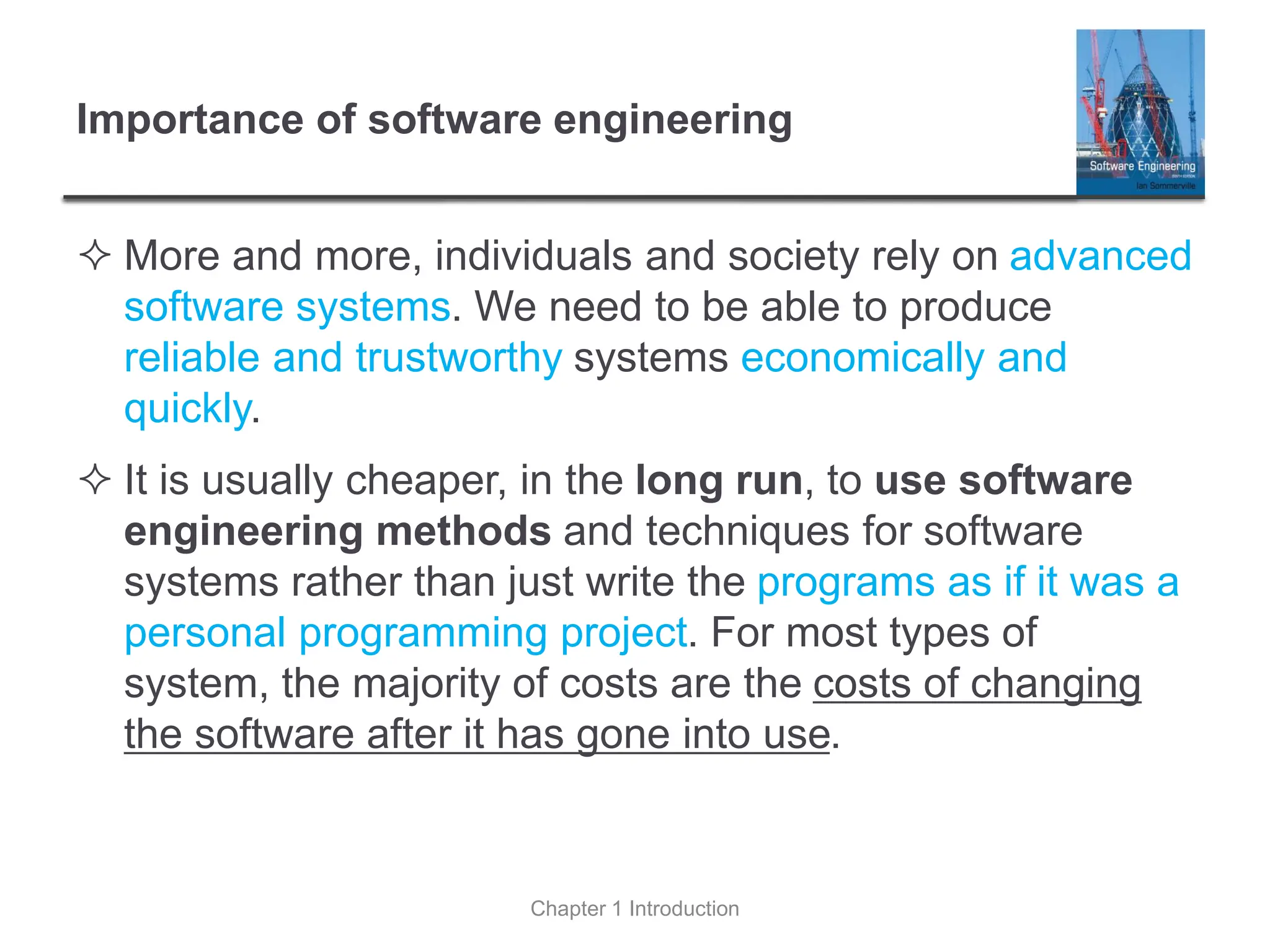 Importance of software engineering
 More and more, individuals and society rely on advanced
software systems. We need to be able to produce
reliable and trustworthy systems economically and
quickly.
 It is usually cheaper, in the long run, to use software
engineering methods and techniques for software
systems rather than just write the programs as if it was a
personal programming project. For most types of
system, the majority of costs are the costs of changing
the software after it has gone into use.
Chapter 1 Introduction
 