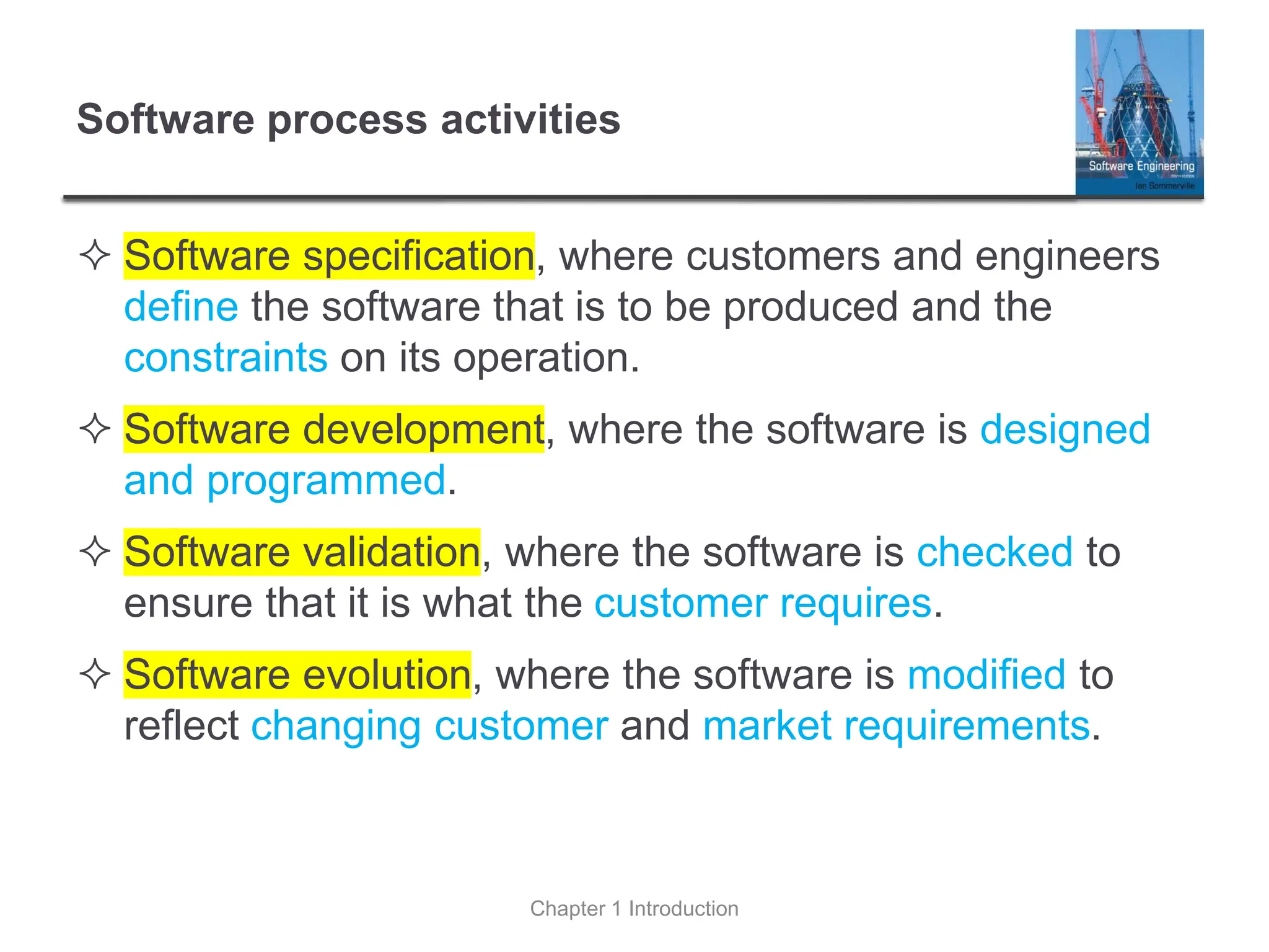 Software process activities
 Software specification, where customers and engineers
define the software that is to be produced and the
constraints on its operation.
 Software development, where the software is designed
and programmed.
 Software validation, where the software is checked to
ensure that it is what the customer requires.
 Software evolution, where the software is modified to
reflect changing customer and market requirements.
Chapter 1 Introduction
 