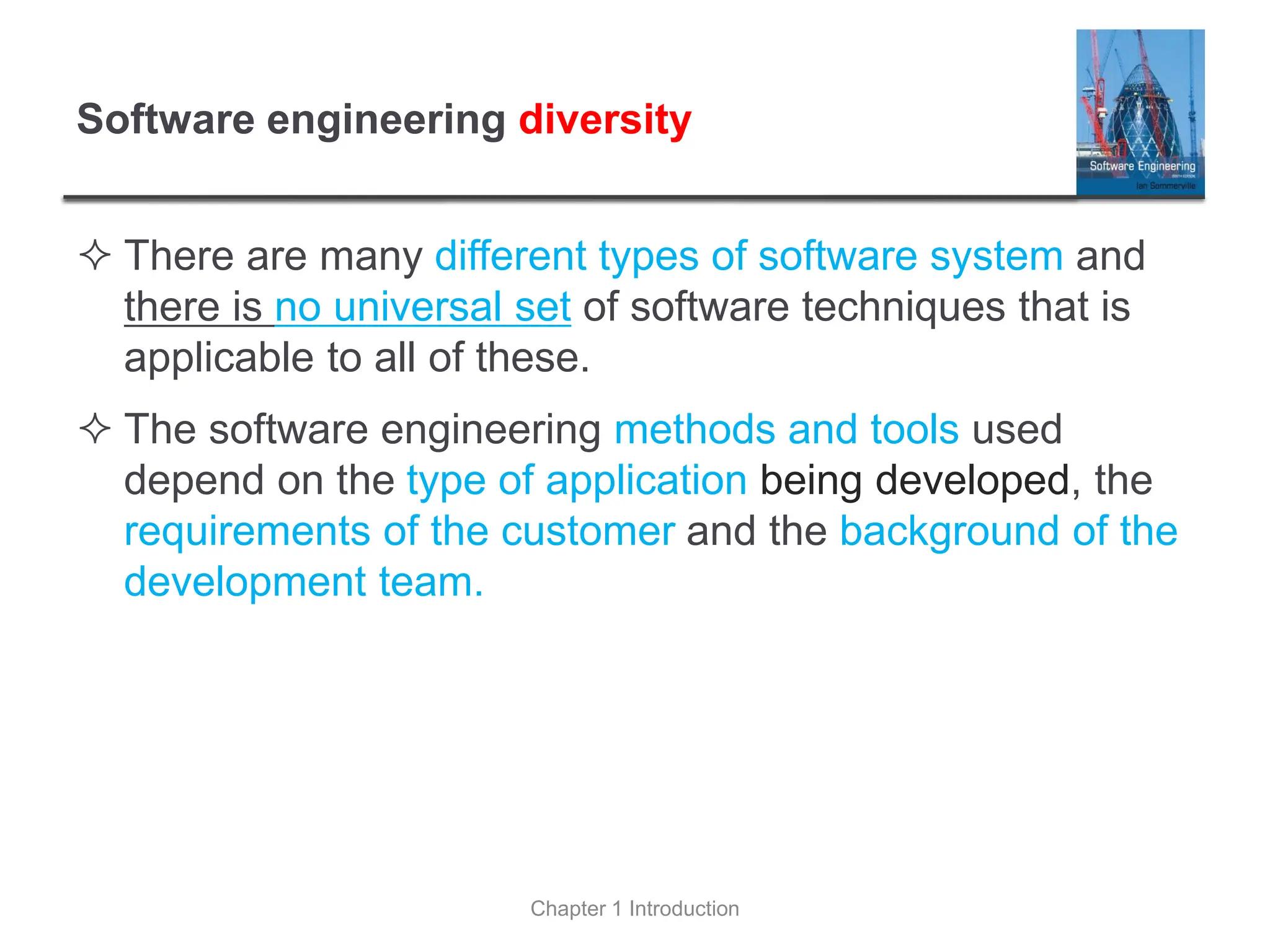 Software engineering diversity
 There are many different types of software system and
there is no universal set of software techniques that is
applicable to all of these.
 The software engineering methods and tools used
depend on the type of application being developed, the
requirements of the customer and the background of the
development team.
Chapter 1 Introduction
 