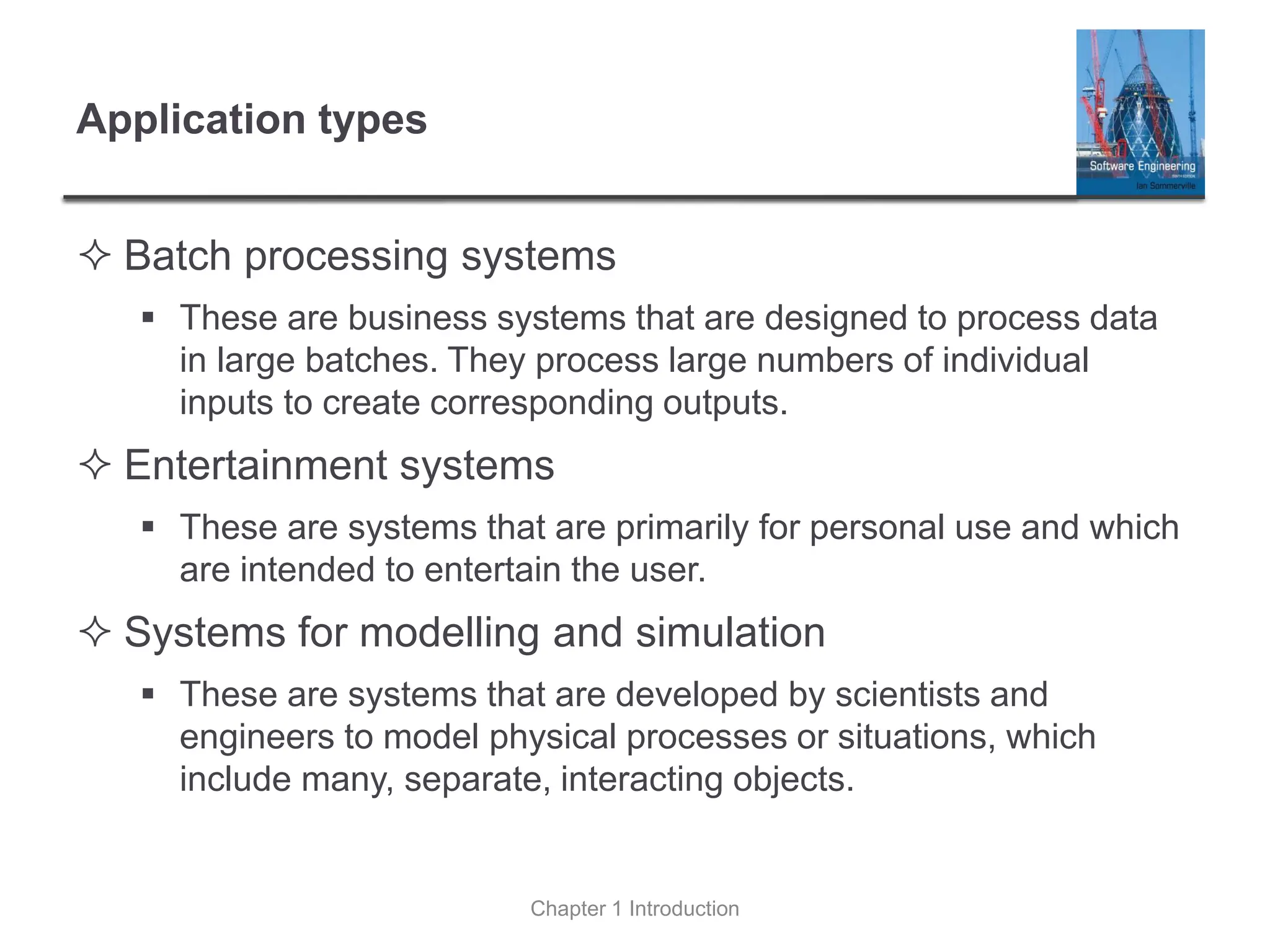 Application types
 Batch processing systems
▪ These are business systems that are designed to process data
in large batches. They process large numbers of individual
inputs to create corresponding outputs.
 Entertainment systems
▪ These are systems that are primarily for personal use and which
are intended to entertain the user.
 Systems for modelling and simulation
▪ These are systems that are developed by scientists and
engineers to model physical processes or situations, which
include many, separate, interacting objects.
Chapter 1 Introduction
 