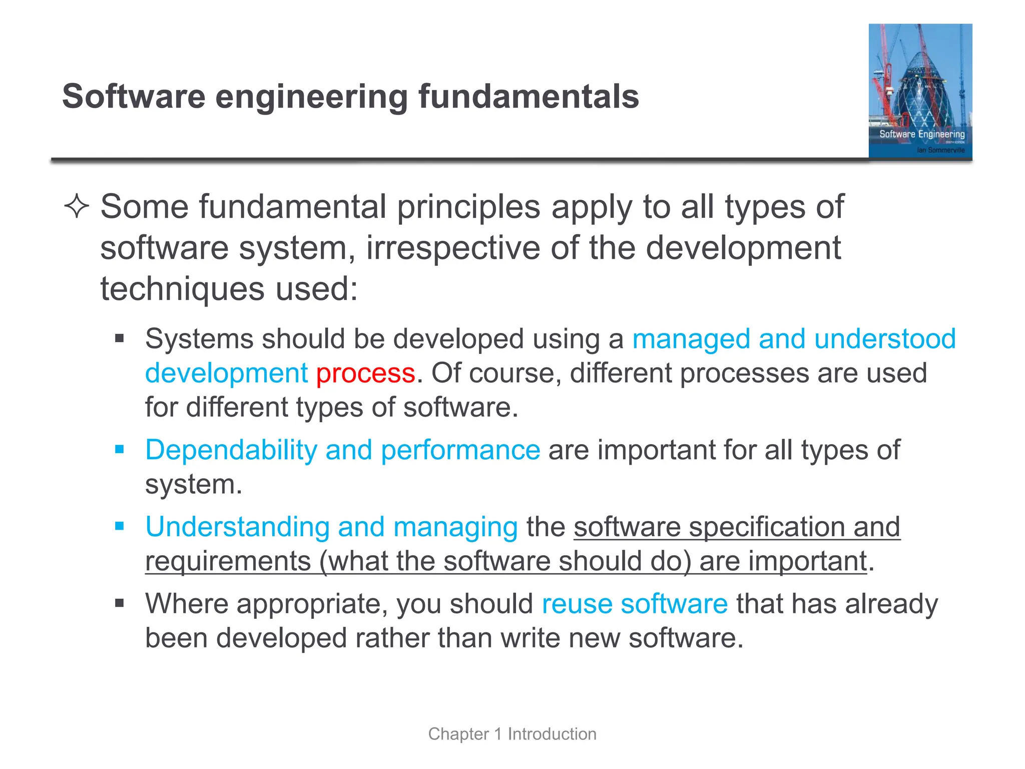 Software engineering fundamentals
 Some fundamental principles apply to all types of
software system, irrespective of the development
techniques used:
▪ Systems should be developed using a managed and understood
development process. Of course, different processes are used
for different types of software.
▪ Dependability and performance are important for all types of
system.
▪ Understanding and managing the software specification and
requirements (what the software should do) are important.
▪ Where appropriate, you should reuse software that has already
been developed rather than write new software.
Chapter 1 Introduction
 
