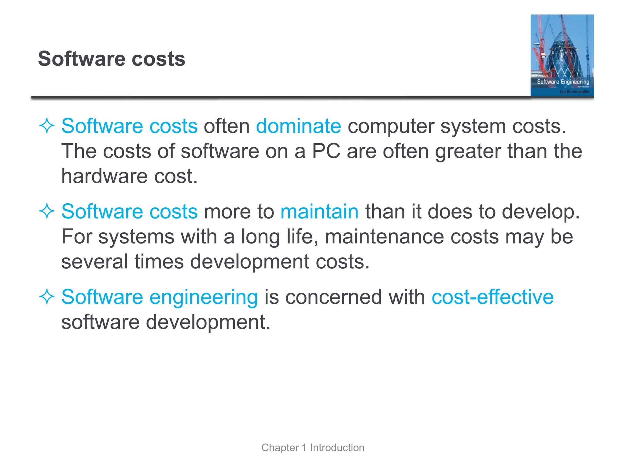 Software costs
 Software costs often dominate computer system costs.
The costs of software on a PC are often greater than the
hardware cost.
 Software costs more to maintain than it does to develop.
For systems with a long life, maintenance costs may be
several times development costs.
 Software engineering is concerned with cost-effective
software development.
Chapter 1 Introduction
 