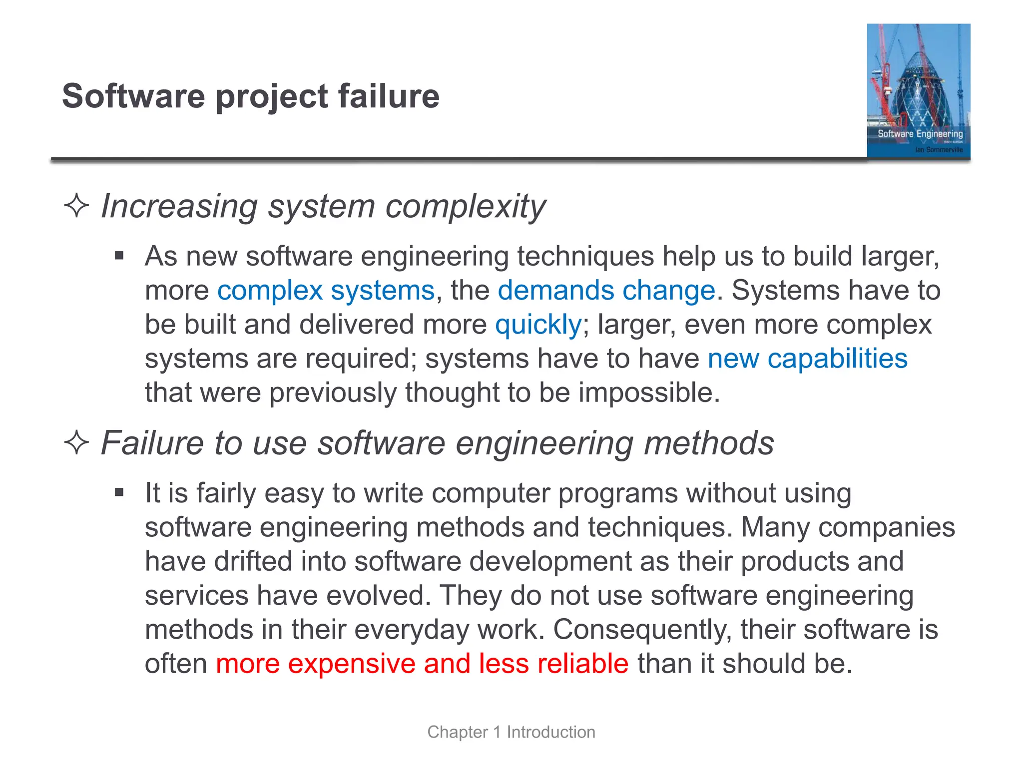 Software project failure
 Increasing system complexity
▪ As new software engineering techniques help us to build larger,
more complex systems, the demands change. Systems have to
be built and delivered more quickly; larger, even more complex
systems are required; systems have to have new capabilities
that were previously thought to be impossible.
 Failure to use software engineering methods
▪ It is fairly easy to write computer programs without using
software engineering methods and techniques. Many companies
have drifted into software development as their products and
services have evolved. They do not use software engineering
methods in their everyday work. Consequently, their software is
often more expensive and less reliable than it should be.
Chapter 1 Introduction
 