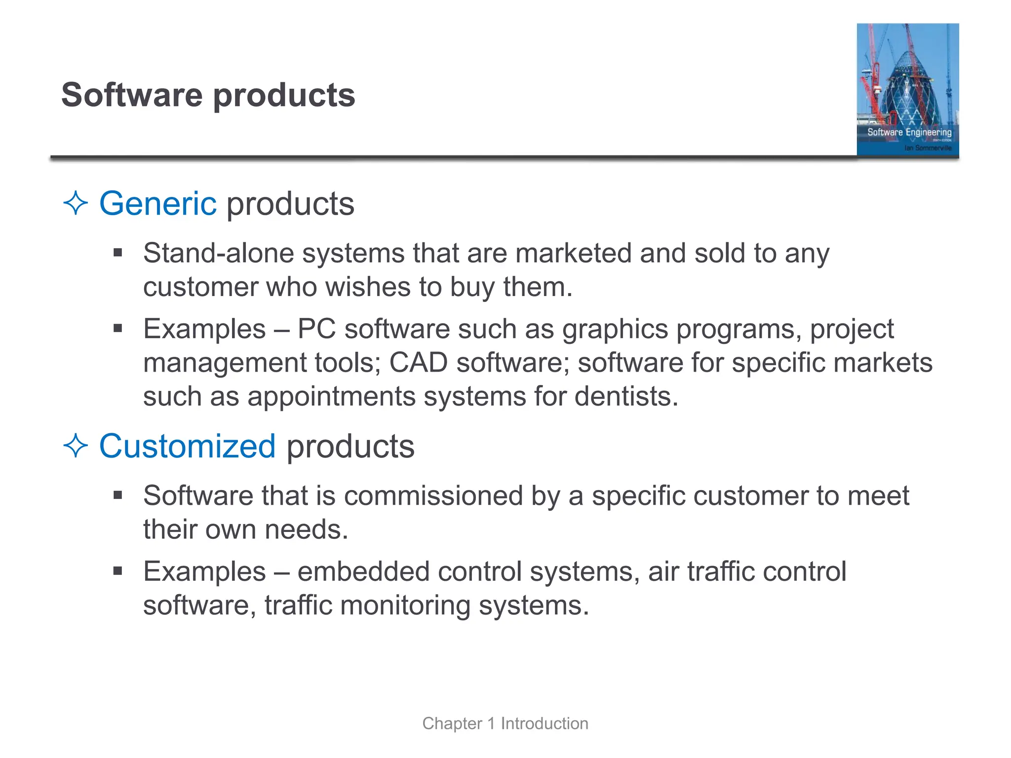 Software products
 Generic products
▪ Stand-alone systems that are marketed and sold to any
customer who wishes to buy them.
▪ Examples – PC software such as graphics programs, project
management tools; CAD software; software for specific markets
such as appointments systems for dentists.
 Customized products
▪ Software that is commissioned by a specific customer to meet
their own needs.
▪ Examples – embedded control systems, air traffic control
software, traffic monitoring systems.
Chapter 1 Introduction
 