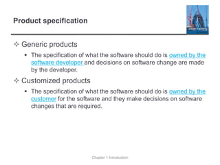 Product specification
 Generic products
▪ The specification of what the software should do is owned by the
software developer and decisions on software change are made
by the developer.
 Customized products
▪ The specification of what the software should do is owned by the
customer for the software and they make decisions on software
changes that are required.
Chapter 1 Introduction
 