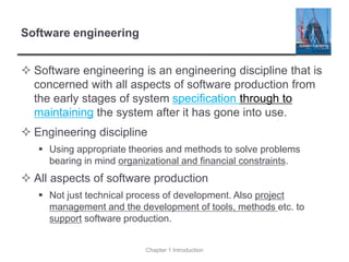 Software engineering
 Software engineering is an engineering discipline that is
concerned with all aspects of software production from
the early stages of system specification through to
maintaining the system after it has gone into use.
 Engineering discipline
▪ Using appropriate theories and methods to solve problems
bearing in mind organizational and financial constraints.
 All aspects of software production
▪ Not just technical process of development. Also project
management and the development of tools, methods etc. to
support software production.
Chapter 1 Introduction
 