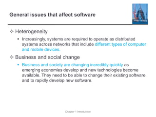 General issues that affect software
 Heterogeneity
▪ Increasingly, systems are required to operate as distributed
systems across networks that include different types of computer
and mobile devices.
 Business and social change
▪ Business and society are changing incredibly quickly as
emerging economies develop and new technologies become
available. They need to be able to change their existing software
and to rapidly develop new software.
Chapter 1 Introduction
 