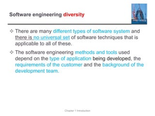 Software engineering diversity
 There are many different types of software system and
there is no universal set of software techniques that is
applicable to all of these.
 The software engineering methods and tools used
depend on the type of application being developed, the
requirements of the customer and the background of the
development team.
Chapter 1 Introduction
 