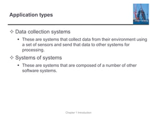 Application types
 Data collection systems
▪ These are systems that collect data from their environment using
a set of sensors and send that data to other systems for
processing.
 Systems of systems
▪ These are systems that are composed of a number of other
software systems.
Chapter 1 Introduction
 