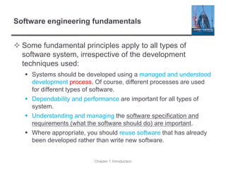 Software engineering fundamentals
 Some fundamental principles apply to all types of
software system, irrespective of the development
techniques used:
▪ Systems should be developed using a managed and understood
development process. Of course, different processes are used
for different types of software.
▪ Dependability and performance are important for all types of
system.
▪ Understanding and managing the software specification and
requirements (what the software should do) are important.
▪ Where appropriate, you should reuse software that has already
been developed rather than write new software.
Chapter 1 Introduction
 