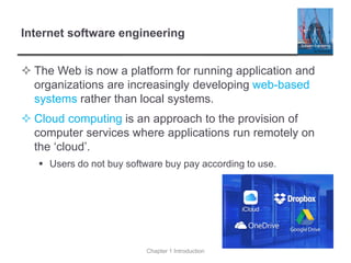 Internet software engineering
 The Web is now a platform for running application and
organizations are increasingly developing web-based
systems rather than local systems.
 Cloud computing is an approach to the provision of
computer services where applications run remotely on
the ‘cloud’.
▪ Users do not buy software buy pay according to use.
Chapter 1 Introduction
 