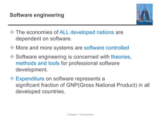 Software engineering
 The economies of ALL developed nations are
dependent on software.
 More and more systems are software controlled
 Software engineering is concerned with theories,
methods and tools for professional software
development.
 Expenditure on software represents a
significant fraction of GNP(Gross National Product) in all
developed countries.
Chapter 1 Introduction
 