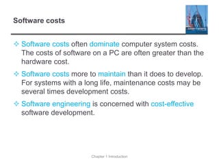 Software costs
 Software costs often dominate computer system costs.
The costs of software on a PC are often greater than the
hardware cost.
 Software costs more to maintain than it does to develop.
For systems with a long life, maintenance costs may be
several times development costs.
 Software engineering is concerned with cost-effective
software development.
Chapter 1 Introduction
 