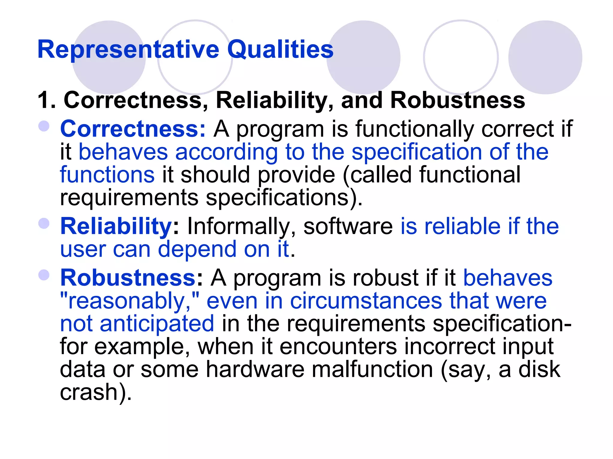 Representative Qualities
1. Correctness, Reliability, and Robustness
 Correctness: A program is functionally correct if
  it behaves according to the specification of the
  functions it should provide (called functional
  requirements specifications).
 Reliability: Informally, software is reliable if the
  user can depend on it.
 Robustness: A program is robust if it behaves
  "reasonably," even in circumstances that were
  not anticipated in the requirements specification-
  for example, when it encounters incorrect input
  data or some hardware malfunction (say, a disk
  crash).
 
