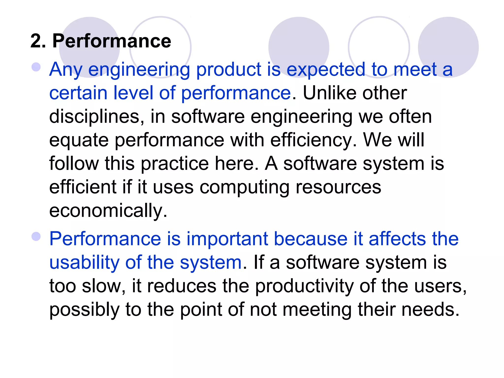 2. Performance
 Any engineering product is expected to meet a
  certain level of performance. Unlike other
  disciplines, in software engineering we often
  equate performance with efficiency. We will
  follow this practice here. A software system is
  efficient if it uses computing resources
  economically.
 Performance is important because it affects the
  usability of the system. If a software system is
  too slow, it reduces the productivity of the users,
  possibly to the point of not meeting their needs.
 