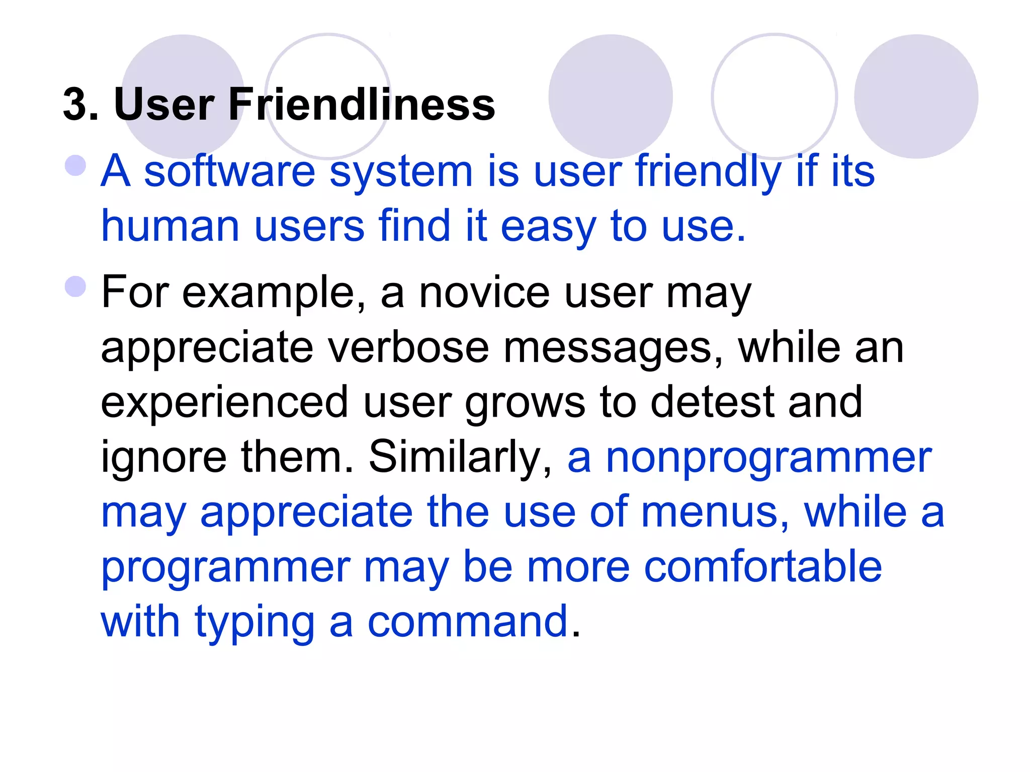 3. User Friendliness
 A software system is user friendly if its
  human users find it easy to use.
 For example, a novice user may
  appreciate verbose messages, while an
  experienced user grows to detest and
  ignore them. Similarly, a nonprogrammer
  may appreciate the use of menus, while a
  programmer may be more comfortable
  with typing a command.
 
