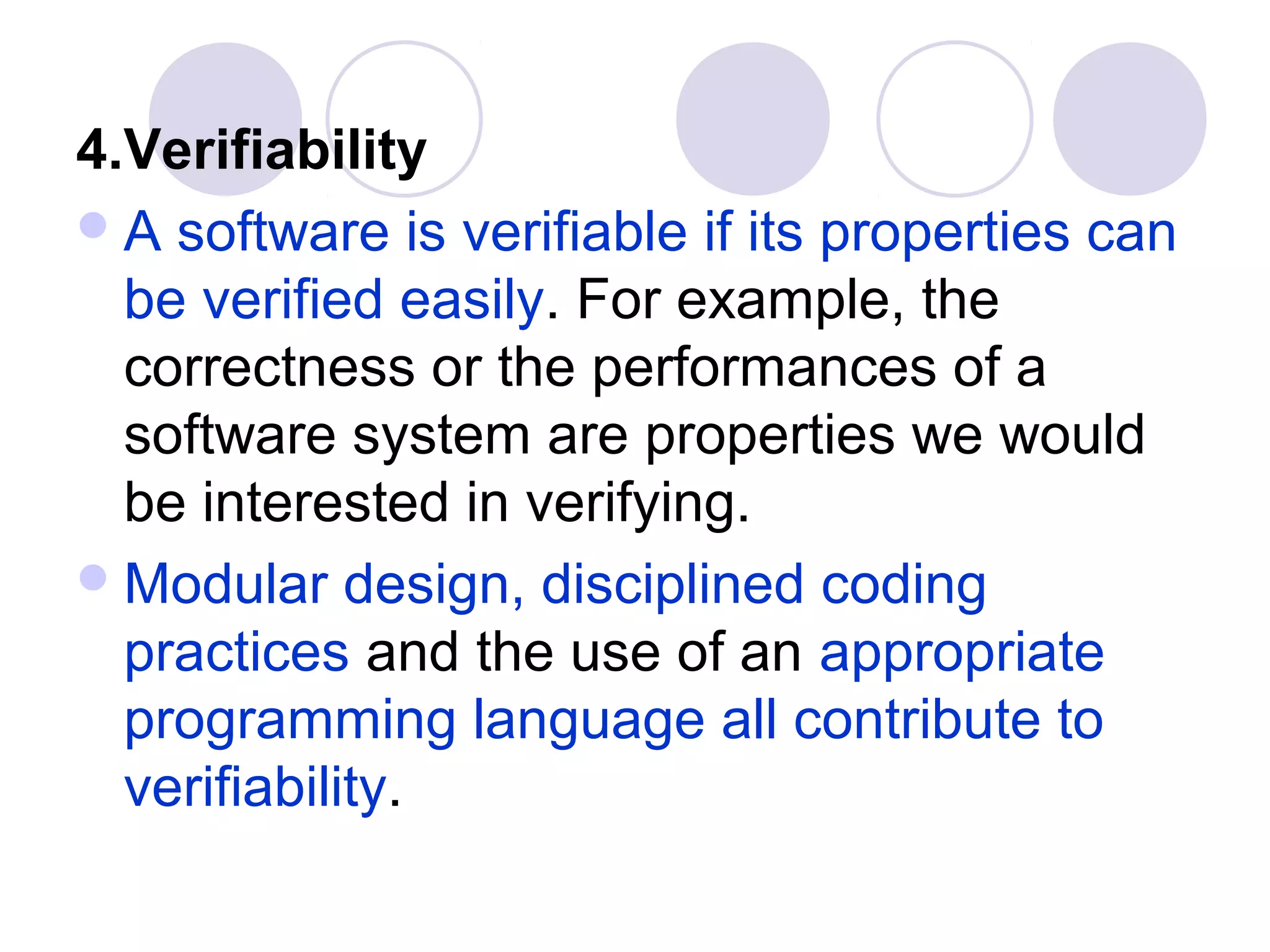 4.Verifiability
 A software is verifiable if its properties can
  be verified easily. For example, the
  correctness or the performances of a
  software system are properties we would
  be interested in verifying.
 Modular design, disciplined coding
  practices and the use of an appropriate
  programming language all contribute to
  verifiability.
 