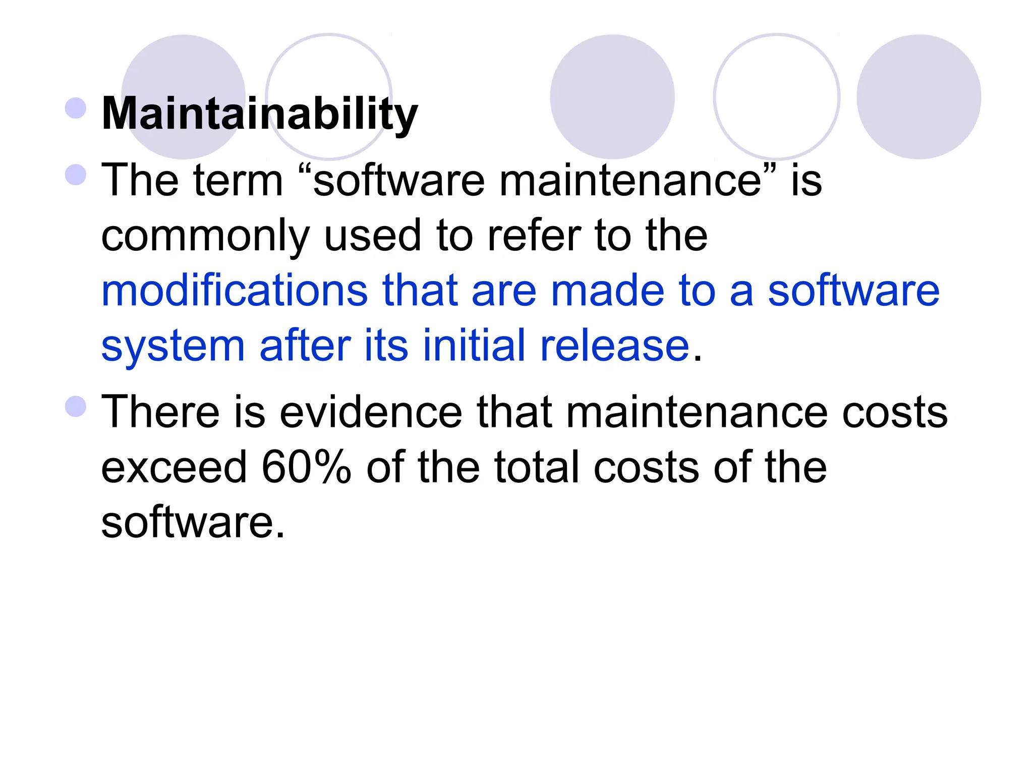  Maintainability
 The  term “software maintenance” is
  commonly used to refer to the
  modifications that are made to a software
  system after its initial release.
 There is evidence that maintenance costs
  exceed 60% of the total costs of the
  software.
 