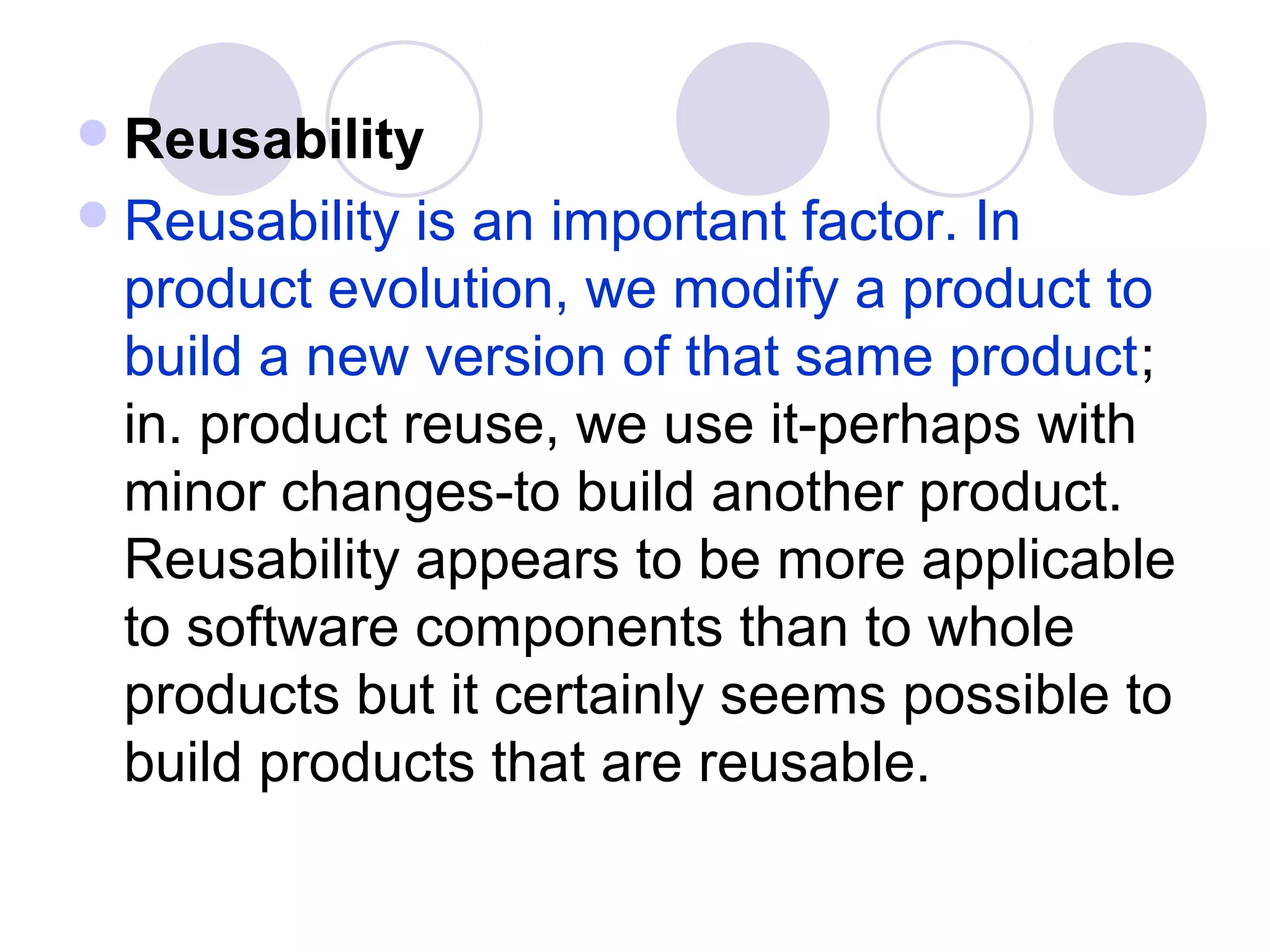  Reusability
 Reusability is an important factor. In
 product evolution, we modify a product to
 build a new version of that same product;
 in. product reuse, we use it-perhaps with
 minor changes-to build another product.
 Reusability appears to be more applicable
 to software components than to whole
 products but it certainly seems possible to
 build products that are reusable.
 