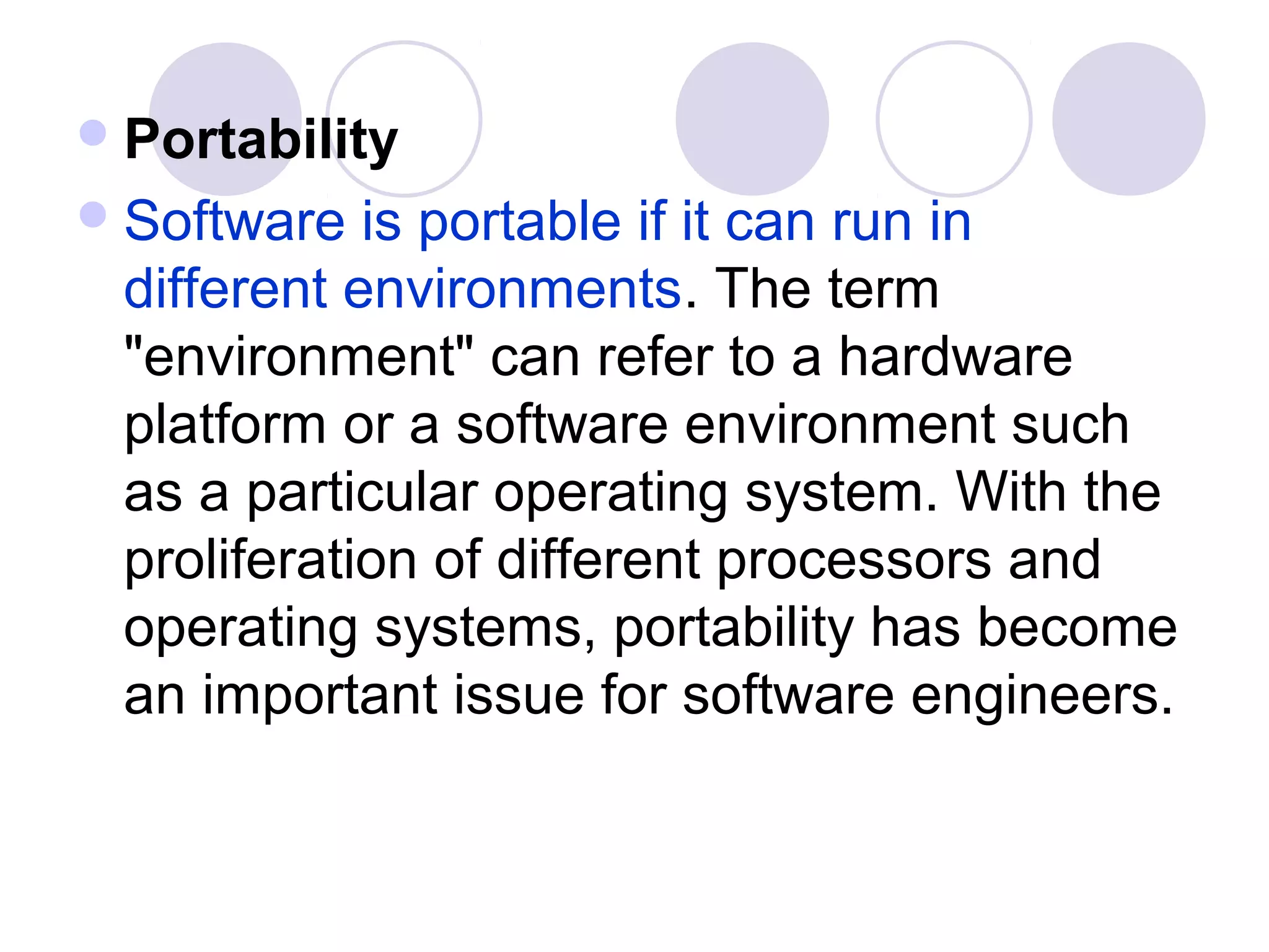  Portability
 Software  is portable if it can run in
 different environments. The term
 "environment" can refer to a hardware
 platform or a software environment such
 as a particular operating system. With the
 proliferation of different processors and
 operating systems, portability has become
 an important issue for software engineers.
 