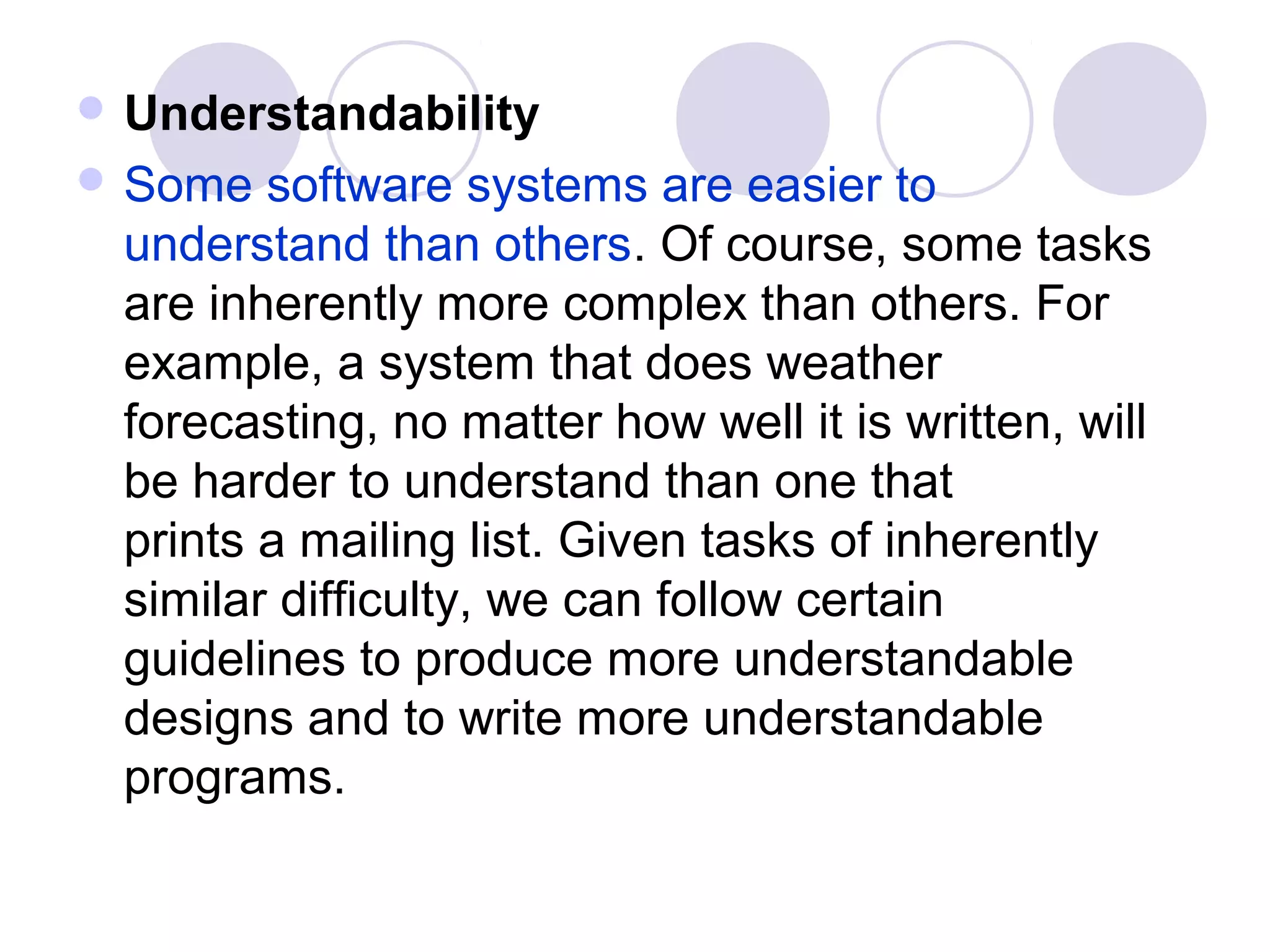  Understandability
 Some  software systems are easier to
 understand than others. Of course, some tasks
 are inherently more complex than others. For
 example, a system that does weather
 forecasting, no matter how well it is written, will
 be harder to understand than one that
 prints a mailing list. Given tasks of inherently
 similar difficulty, we can follow certain
 guidelines to produce more understandable
 designs and to write more understandable
 programs.
 
