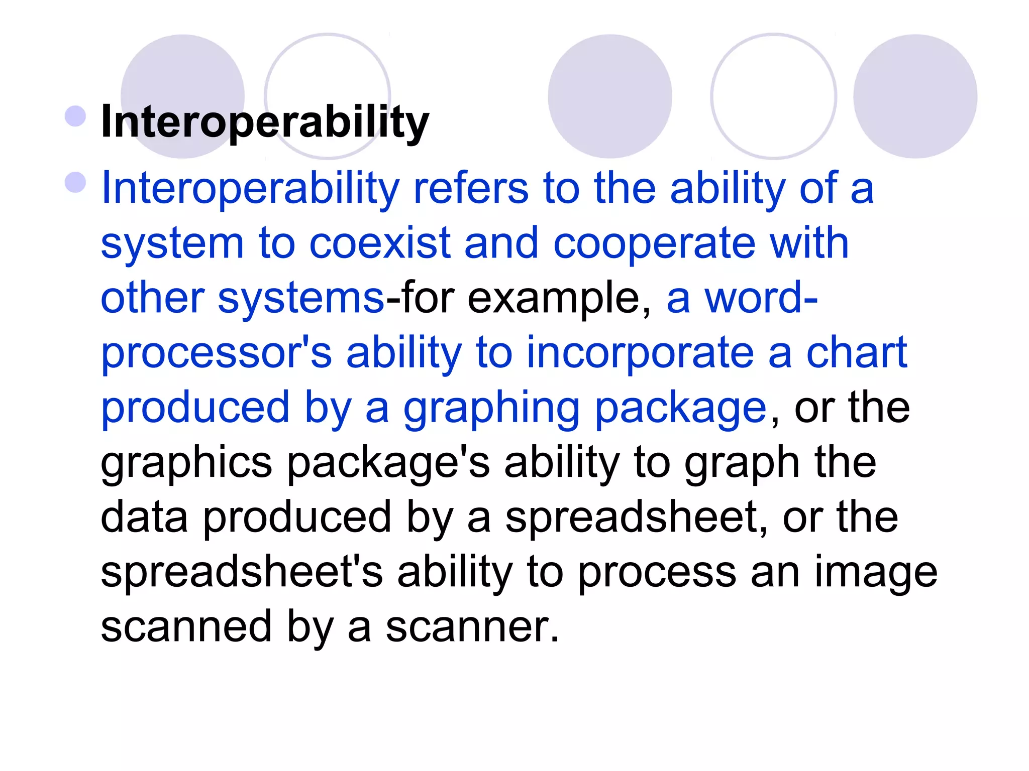  Interoperability
 Interoperabilityrefers to the ability of a
  system to coexist and cooperate with
  other systems-for example, a word-
  processor's ability to incorporate a chart
  produced by a graphing package, or the
  graphics package's ability to graph the
  data produced by a spreadsheet, or the
  spreadsheet's ability to process an image
  scanned by a scanner.
 