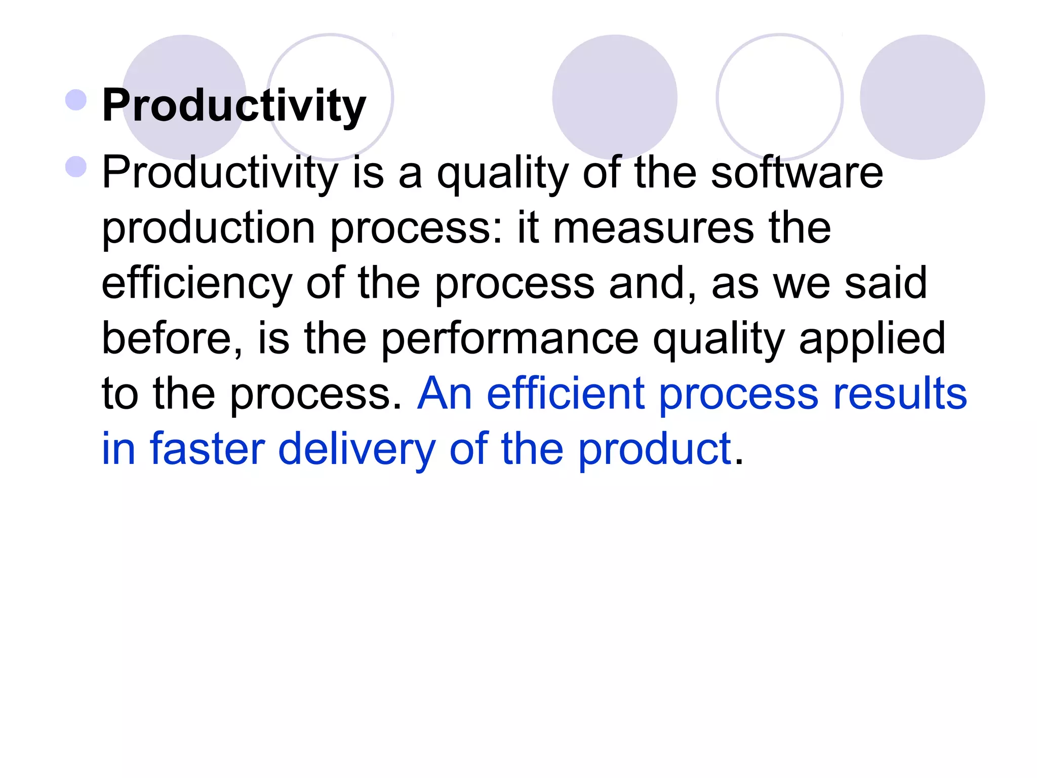  Productivity
 Productivity is a quality of the software
 production process: it measures the
 efficiency of the process and, as we said
 before, is the performance quality applied
 to the process. An efficient process results
 in faster delivery of the product.
 