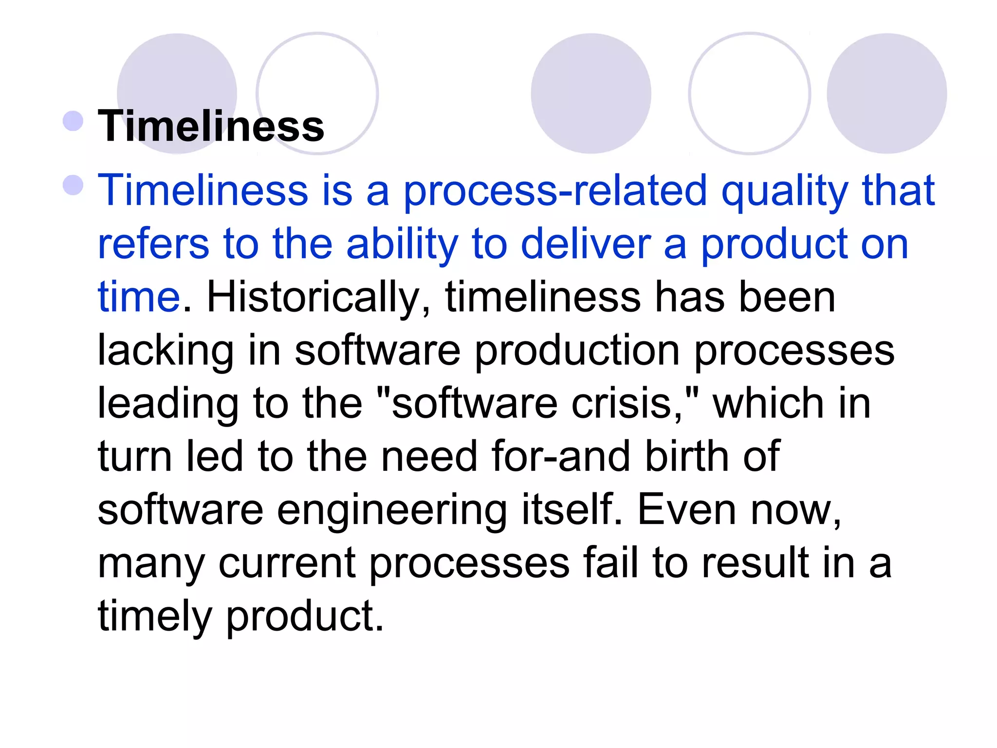  Timeliness
 Timeliness  is a process-related quality that
 refers to the ability to deliver a product on
 time. Historically, timeliness has been
 lacking in software production processes
 leading to the "software crisis," which in
 turn led to the need for-and birth of
 software engineering itself. Even now,
 many current processes fail to result in a
 timely product.
 