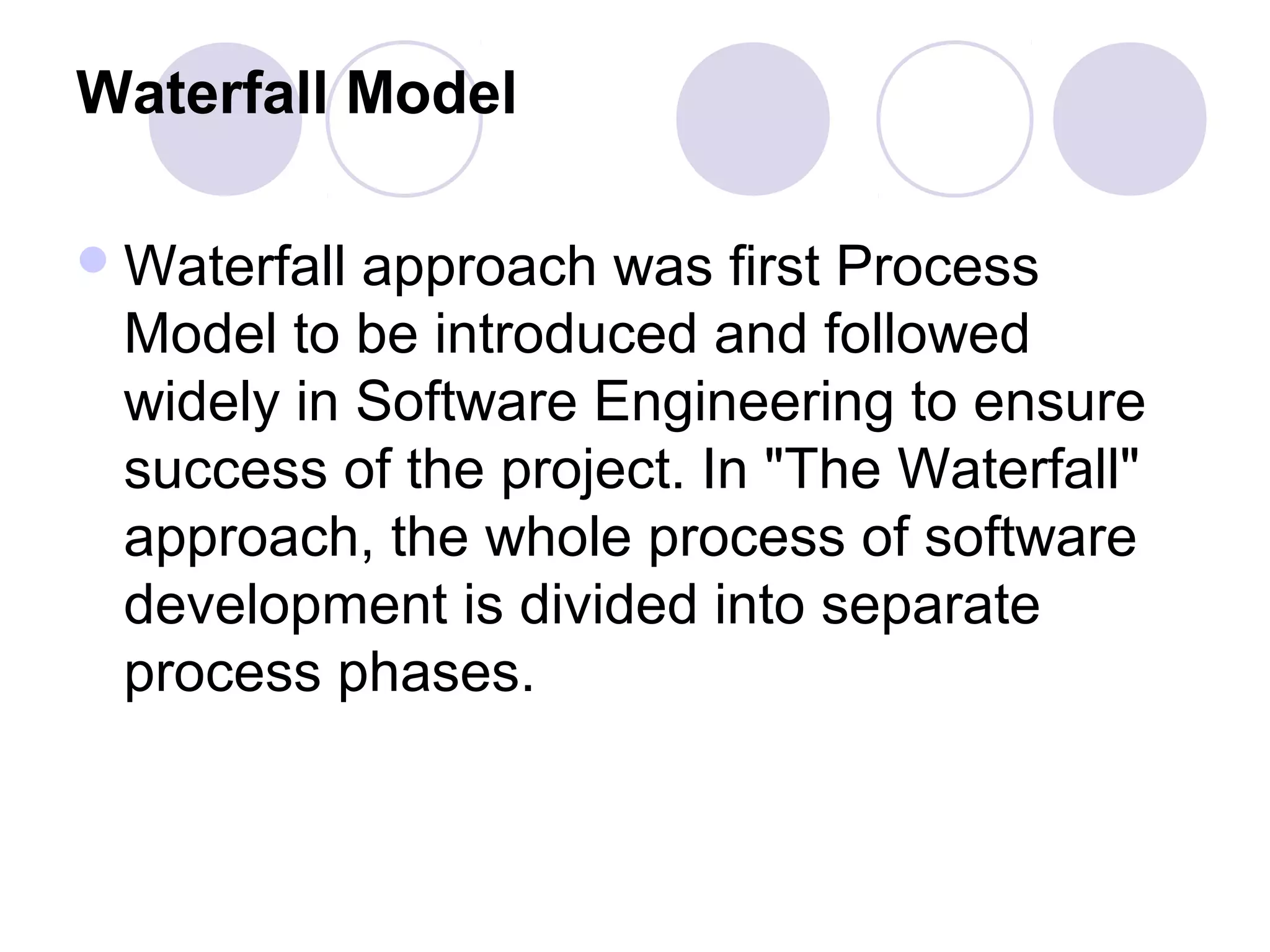 Waterfall Model

 Waterfallapproach was first Process
 Model to be introduced and followed
 widely in Software Engineering to ensure
 success of the project. In "The Waterfall"
 approach, the whole process of software
 development is divided into separate
 process phases.
 