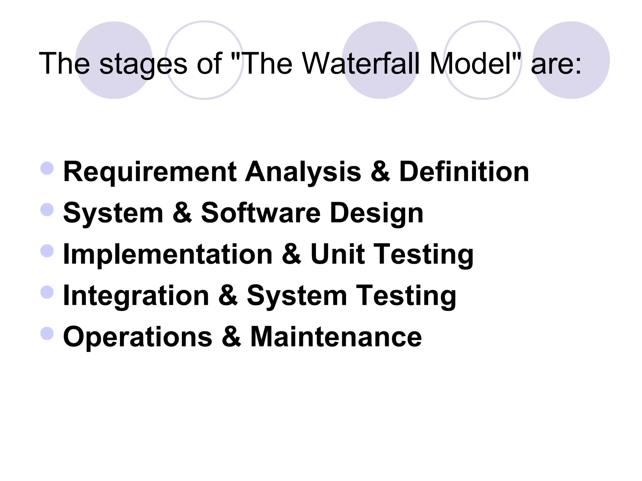 The stages of "The Waterfall Model" are:


 Requirement   Analysis & Definition
 System & Software Design
 Implementation & Unit Testing
 Integration & System Testing
 Operations & Maintenance
 