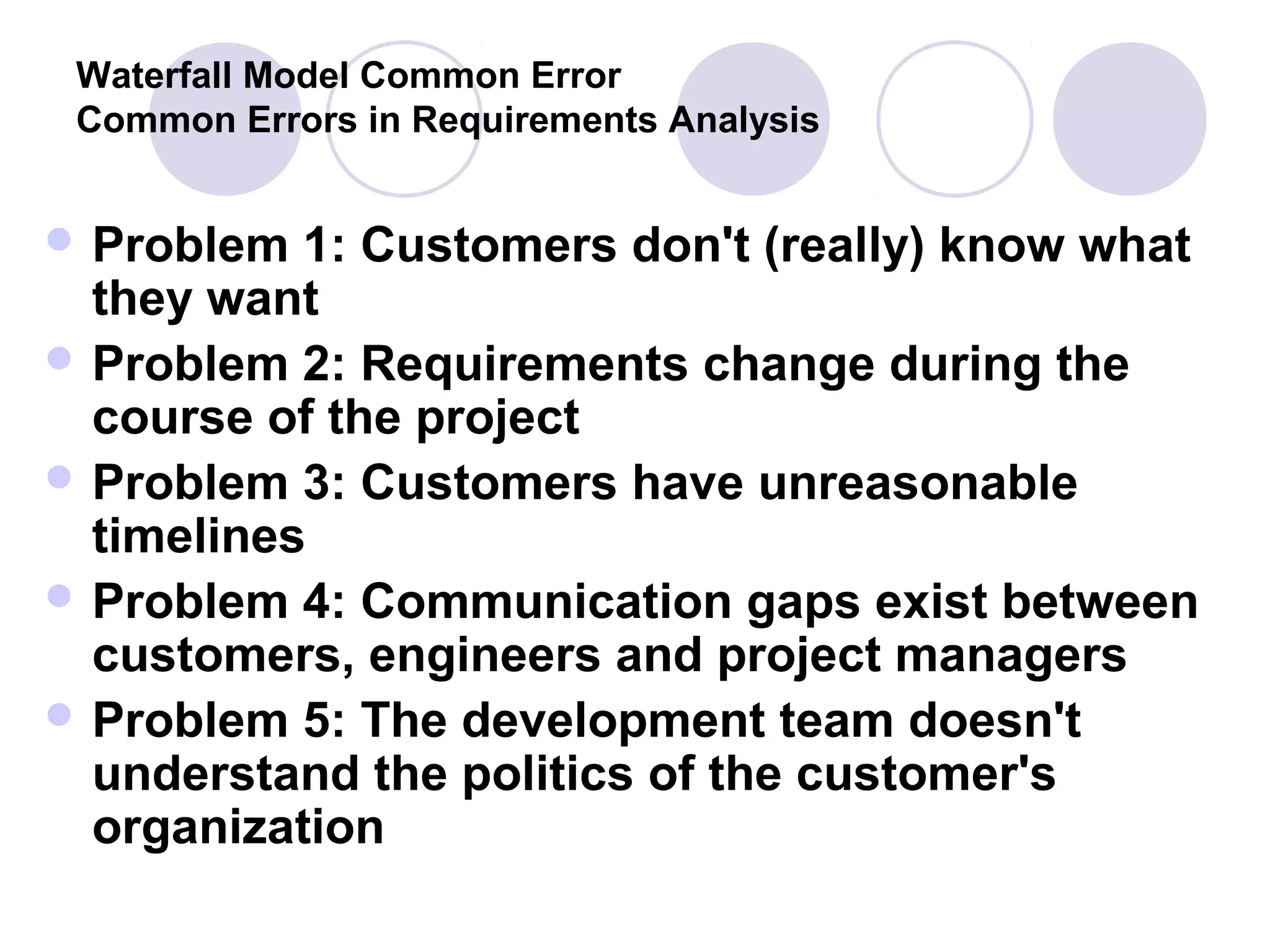 Waterfall Model Common Error
 Common Errors in Requirements Analysis


 Problem  1: Customers don't (really) know what
  they want
 Problem 2: Requirements change during the
  course of the project
 Problem 3: Customers have unreasonable
  timelines
 Problem 4: Communication gaps exist between
  customers, engineers and project managers
 Problem 5: The development team doesn't
  understand the politics of the customer's
  organization
 