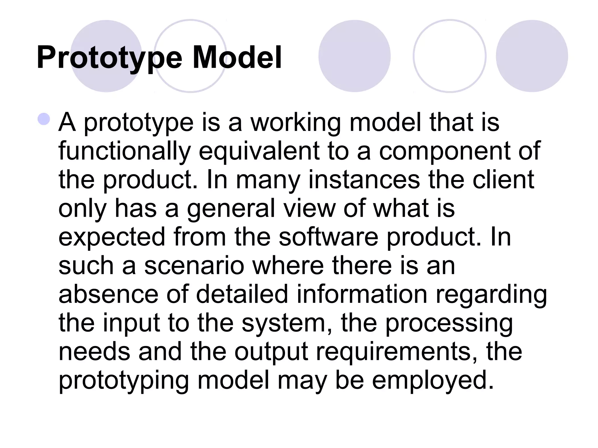 Prototype Model
A prototype is a working model that is
 functionally equivalent to a component of
 the product. In many instances the client
 only has a general view of what is
 expected from the software product. In
 such a scenario where there is an
 absence of detailed information regarding
 the input to the system, the processing
 needs and the output requirements, the
 prototyping model may be employed.
 