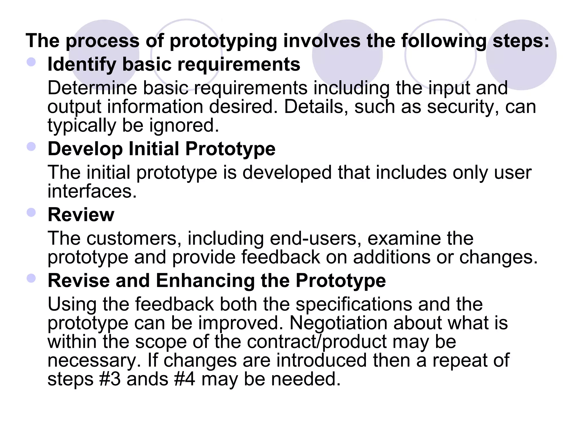 The process of prototyping involves the following steps:
 Identify basic requirements
  Determine basic requirements including the input and
  output information desired. Details, such as security, can
  typically be ignored.
 Develop Initial Prototype
  The initial prototype is developed that includes only user
  interfaces.
 Review
  The customers, including end-users, examine the
  prototype and provide feedback on additions or changes.
 Revise and Enhancing the Prototype
  Using the feedback both the specifications and the
  prototype can be improved. Negotiation about what is
  within the scope of the contract/product may be
  necessary. If changes are introduced then a repeat of
  steps #3 ands #4 may be needed.
 