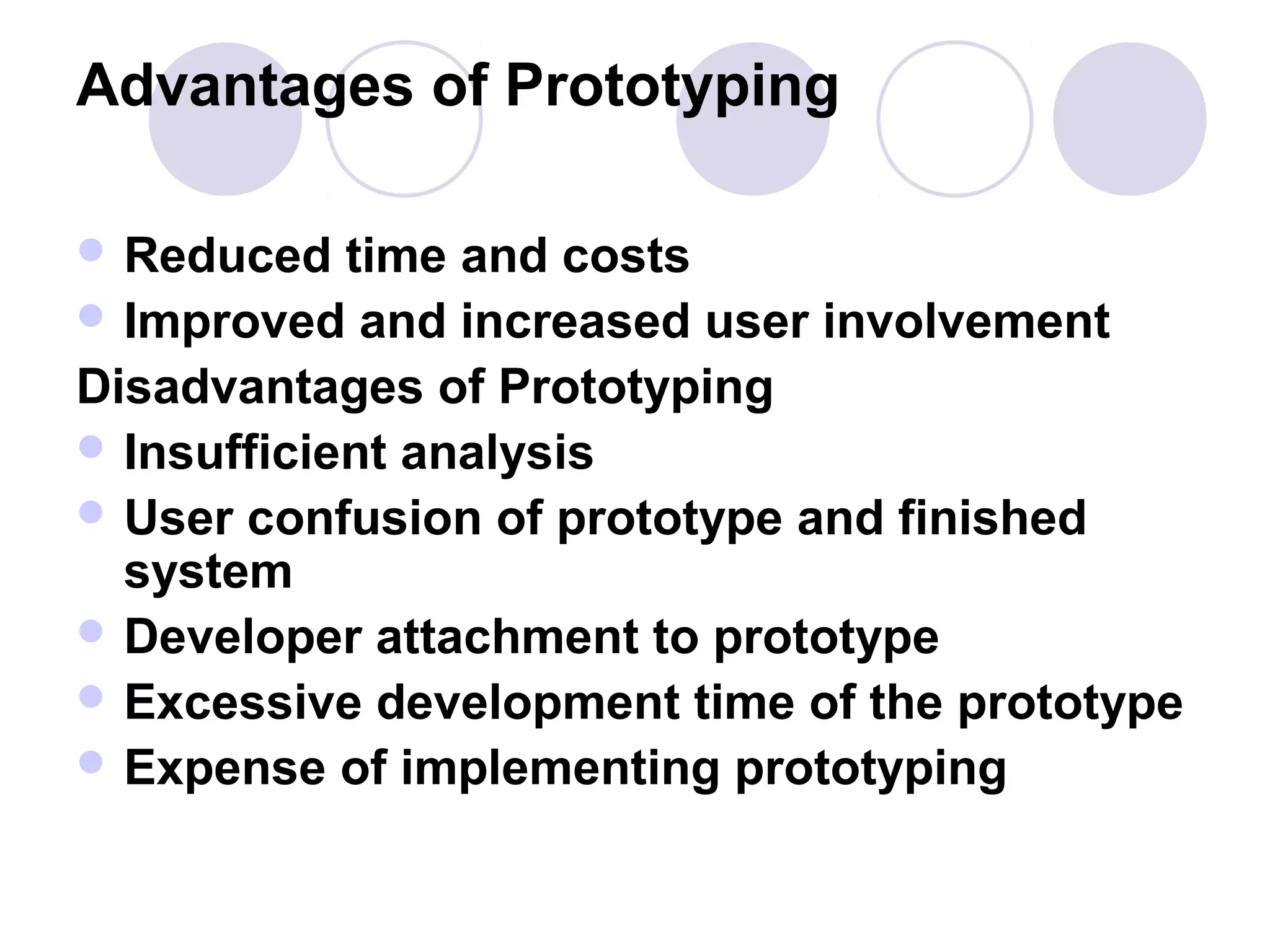 Advantages of Prototyping

 Reduced   time and costs
 Improved and increased user involvement
Disadvantages of Prototyping
 Insufficient analysis
 User confusion of prototype and finished
  system
 Developer attachment to prototype
 Excessive development time of the prototype
 Expense of implementing prototyping
 