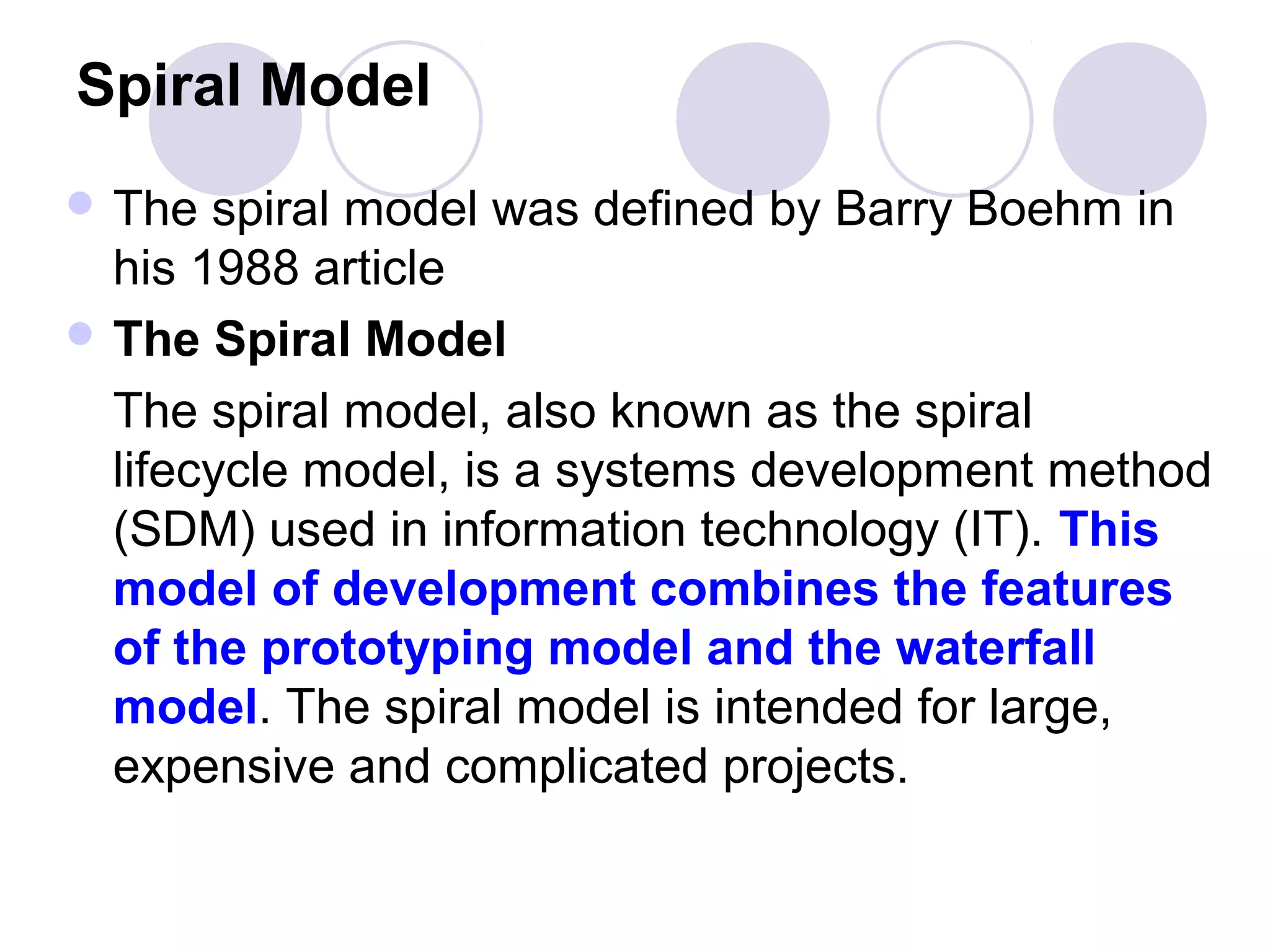 Spiral Model
 The  spiral model was defined by Barry Boehm in
  his 1988 article
 The Spiral Model

  The spiral model, also known as the spiral
  lifecycle model, is a systems development method
  (SDM) used in information technology (IT). This
  model of development combines the features
  of the prototyping model and the waterfall
  model. The spiral model is intended for large,
  expensive and complicated projects.
 