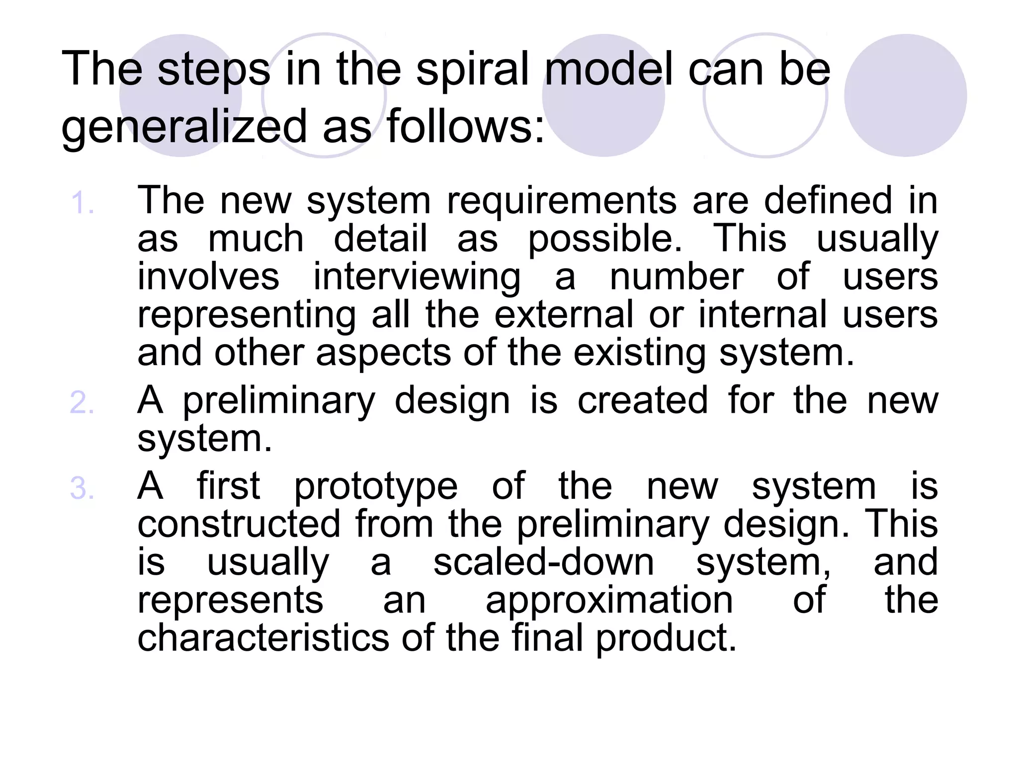 The steps in the spiral model can be
generalized as follows:
1.   The new system requirements are defined in
     as much detail as possible. This usually
     involves interviewing a number of users
     representing all the external or internal users
     and other aspects of the existing system.
2.   A preliminary design is created for the new
     system.
3.   A first prototype of the new system is
     constructed from the preliminary design. This
     is usually a scaled-down system, and
     represents an approximation of the
     characteristics of the final product.
 
