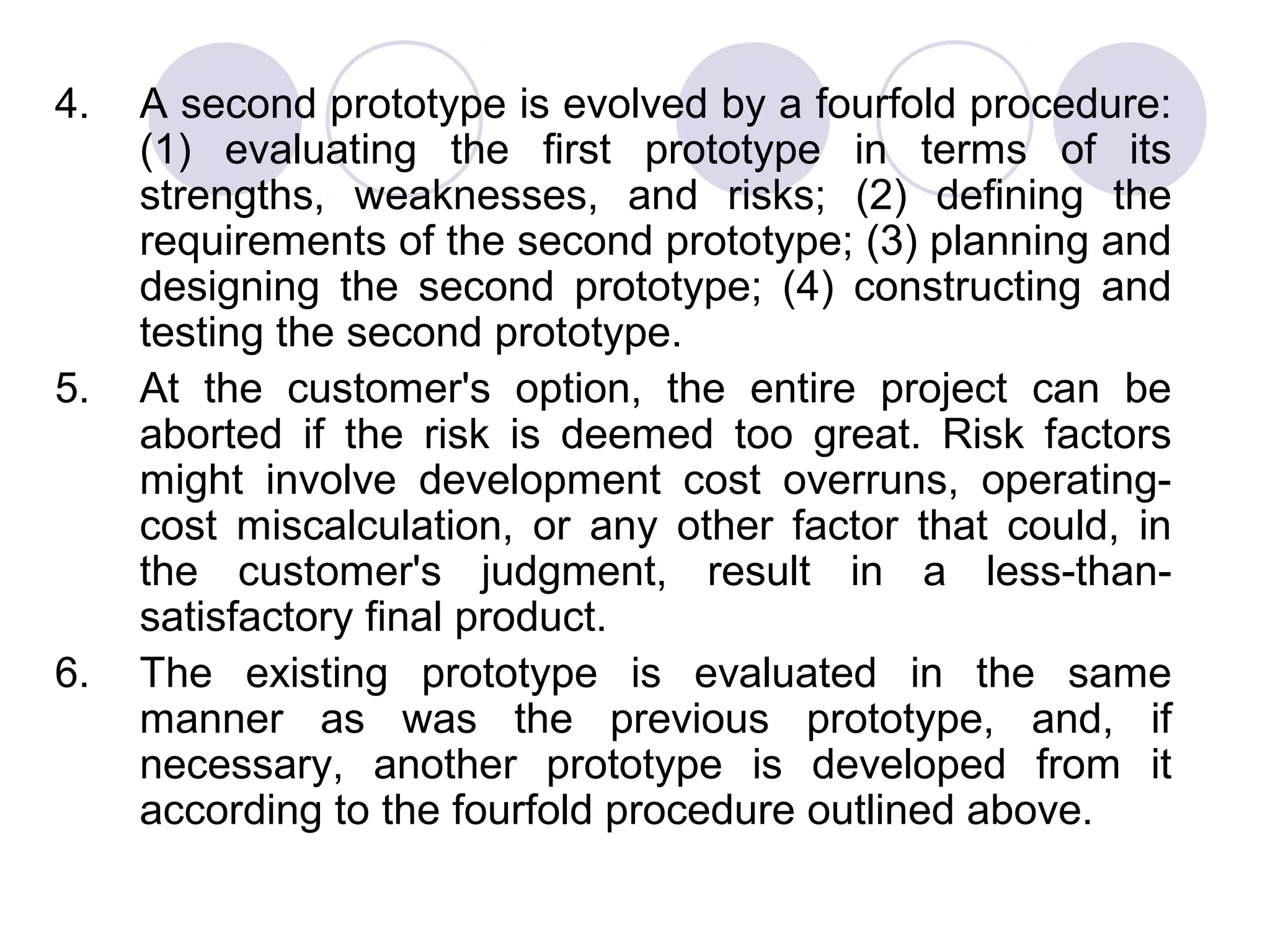 4.   A second prototype is evolved by a fourfold procedure:
     (1) evaluating the first prototype in terms of its
     strengths, weaknesses, and risks; (2) defining the
     requirements of the second prototype; (3) planning and
     designing the second prototype; (4) constructing and
     testing the second prototype.
5.   At the customer's option, the entire project can be
     aborted if the risk is deemed too great. Risk factors
     might involve development cost overruns, operating-
     cost miscalculation, or any other factor that could, in
     the customer's judgment, result in a less-than-
     satisfactory final product.
6.   The existing prototype is evaluated in the same
     manner as was the previous prototype, and, if
     necessary, another prototype is developed from it
     according to the fourfold procedure outlined above.
 