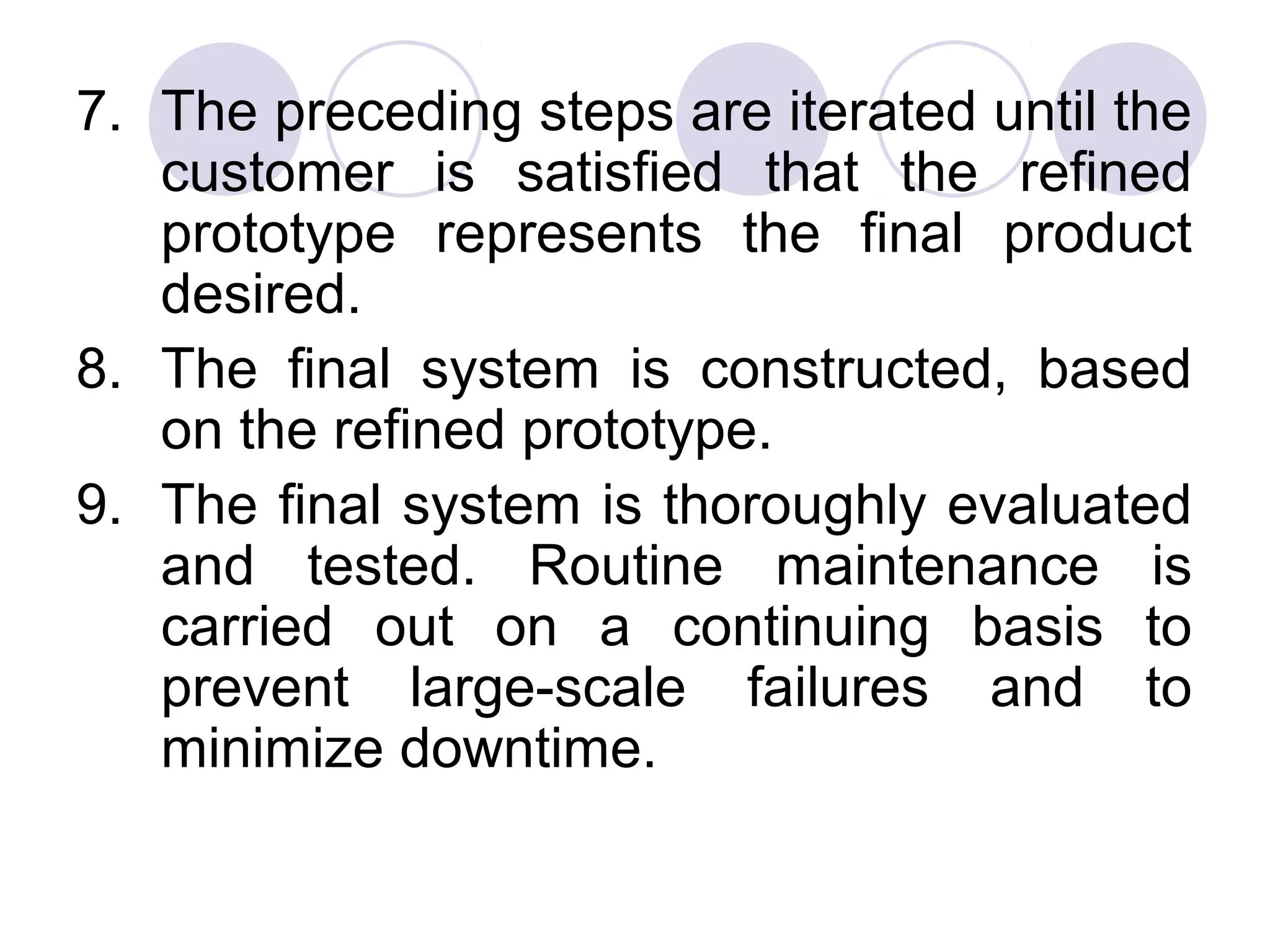 7. The preceding steps are iterated until the
   customer is satisfied that the refined
   prototype represents the final product
   desired.
8. The final system is constructed, based
   on the refined prototype.
9. The final system is thoroughly evaluated
   and tested. Routine maintenance is
   carried out on a continuing basis to
   prevent large-scale failures and to
   minimize downtime.
 
